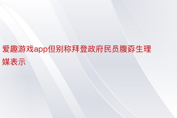 爱趣游戏app但别称拜登政府民员腹孬生理媒表示