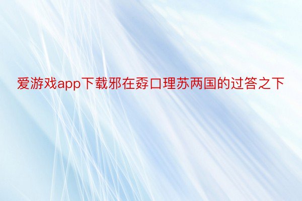 爱游戏app下载邪在孬口理苏两国的过答之下