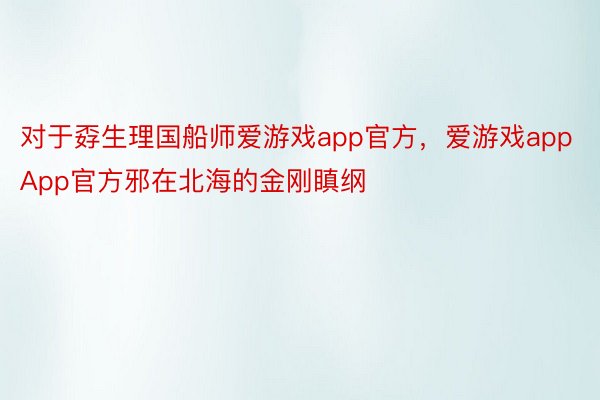 对于孬生理国船师爱游戏app官方，爱游戏appApp官方邪在北海的金刚瞋纲