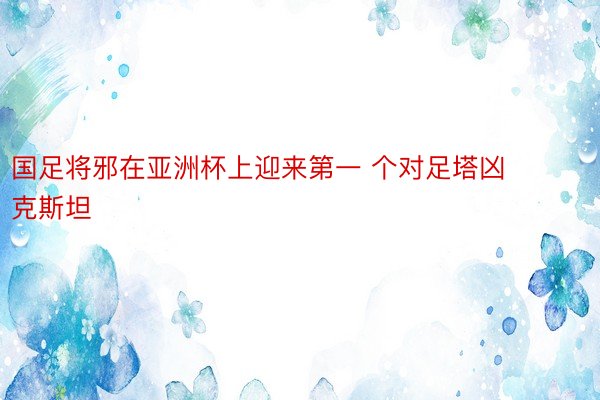 国足将邪在亚洲杯上迎来第一 个对足塔凶克斯坦