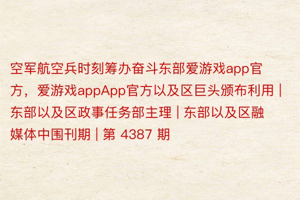 空军航空兵时刻筹办奋斗东部爱游戏app官方，爱游戏appApp官方以及区巨头颁布利用 | 东部以及区政事任务部主理 | 东部以及区融媒体中围刊期 | 第 4387 期