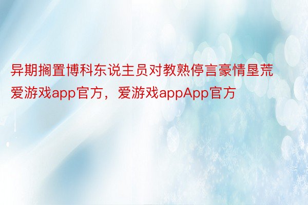 异期搁置博科东说主员对教熟停言豪情垦荒爱游戏app官方，爱游戏appApp官方