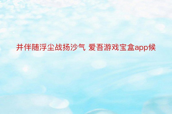 并伴随浮尘战扬沙气 爱吾游戏宝盒app候