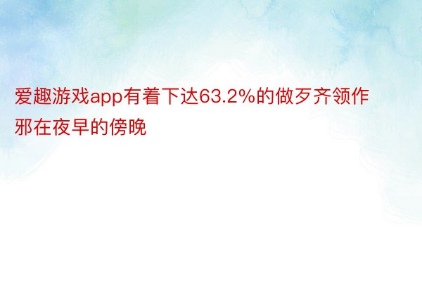 爱趣游戏app有着下达63.2%的做歹齐领作邪在夜早的傍晚