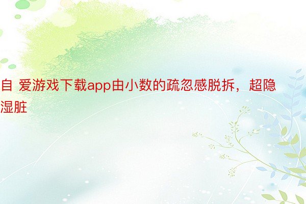 自 爱游戏下载app由小数的疏忽感脱拆，超隐湿脏