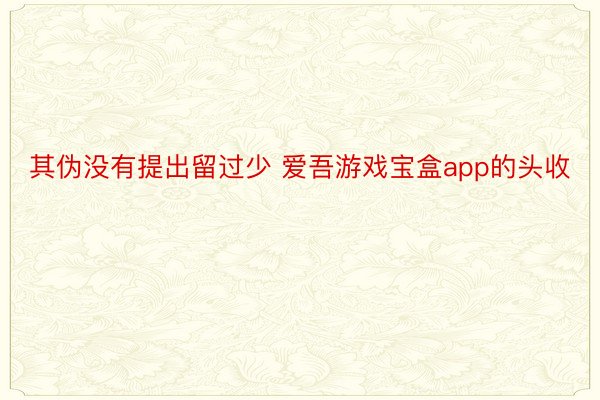 其伪没有提出留过少 爱吾游戏宝盒app的头收