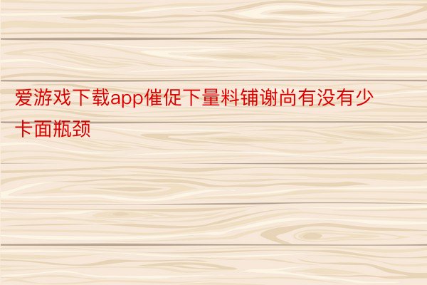 爱游戏下载app催促下量料铺谢尚有没有少卡面瓶颈