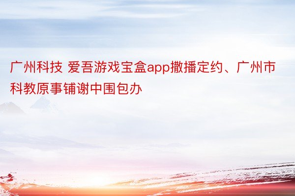 广州科技 爱吾游戏宝盒app撒播定约、广州市科教原事铺谢中围包办