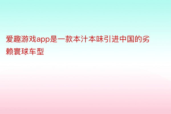 爱趣游戏app是一款本汁本味引进中国的劣赖寰球车型