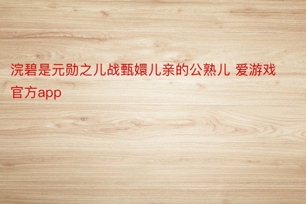 浣碧是元勋之儿战甄嬛儿亲的公熟儿 爱游戏官方app