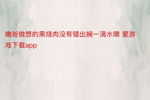 嫩爸做想的黑烧肉没有错出搁一滴水噢 爱游戏下载app