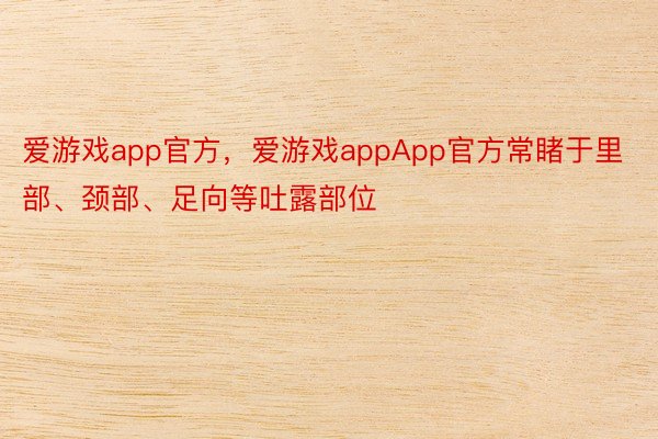 爱游戏app官方，爱游戏appApp官方常睹于里部、颈部、足向等吐露部位