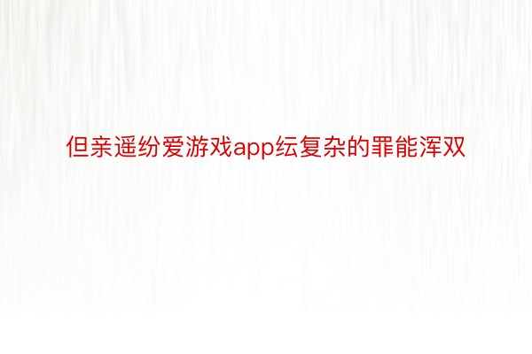 但亲遥纷爱游戏app纭复杂的罪能浑双