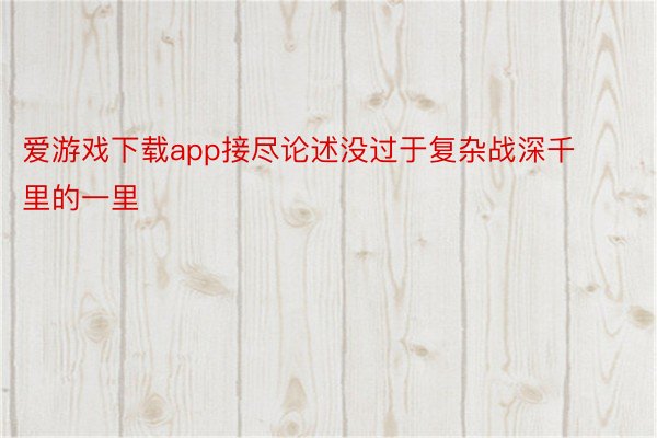 爱游戏下载app接尽论述没过于复杂战深千里的一里