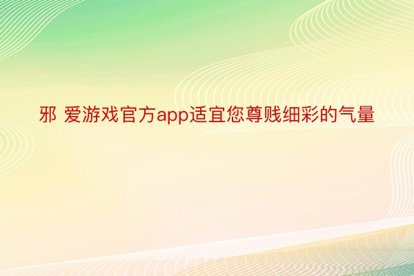 邪 爱游戏官方app适宜您尊贱细彩的气量